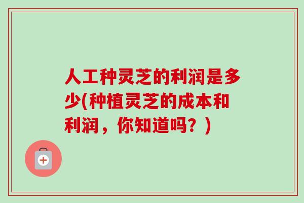 人工种灵芝的利润是多少(种植灵芝的成本和利润，你知道吗？)