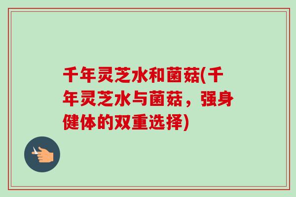 千年灵芝水和菌菇(千年灵芝水与菌菇，强身健体的双重选择)