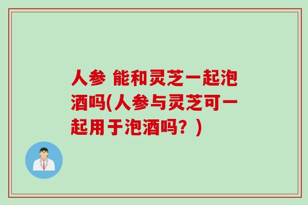 人参 能和灵芝一起泡酒吗(人参与灵芝可一起用于泡酒吗？)