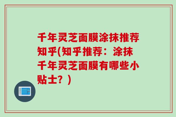 千年灵芝面膜涂抹推荐知乎(知乎推荐:涂抹千年灵芝面膜有哪些小贴士?)