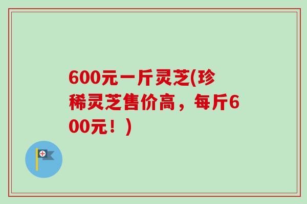 600元一斤灵芝(珍稀灵芝售价高，每斤600元！)