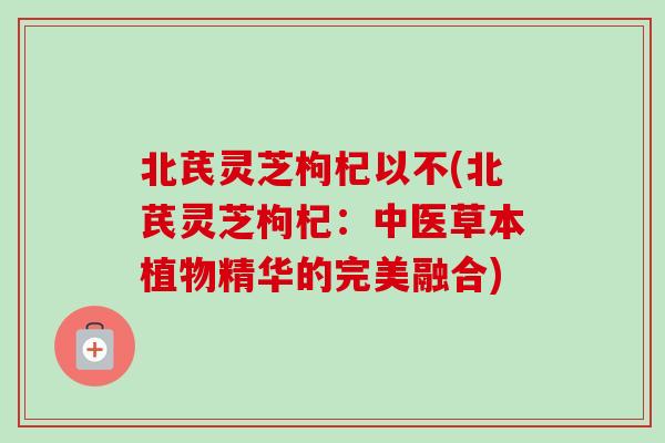 北芪灵芝枸杞以不(北芪灵芝枸杞：中医草本植物精华的完美融合)