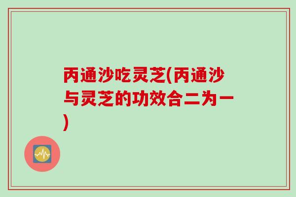 丙通沙吃灵芝(丙通沙与灵芝的功效合二为一)