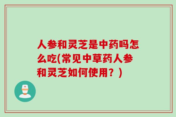 人参和灵芝是中药吗怎么吃(常见中草药人参和灵芝如何使用？)
