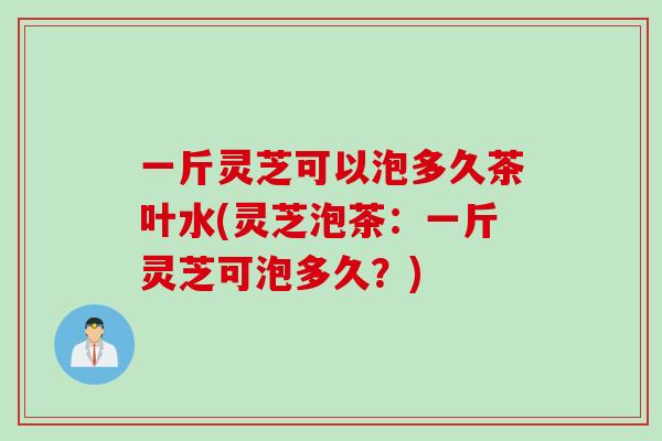一斤灵芝可以泡多久茶叶水(灵芝泡茶：一斤灵芝可泡多久？)