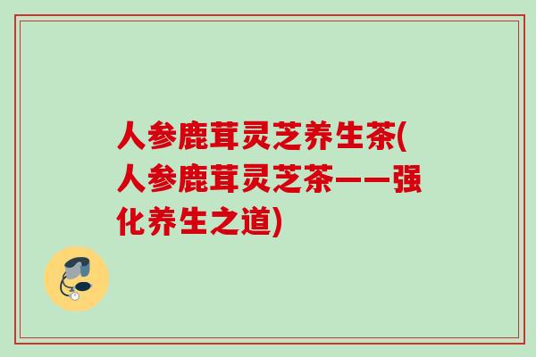人参鹿茸灵芝养生茶(人参鹿茸灵芝茶——强化养生之道)