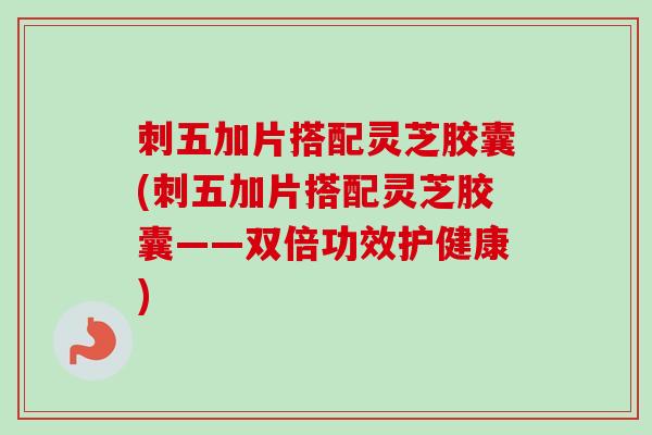 刺五加片搭配灵芝胶囊(刺五加片搭配灵芝胶囊——双倍功效护健康)