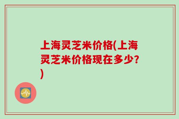 上海灵芝米价格(上海灵芝米价格现在多少？)