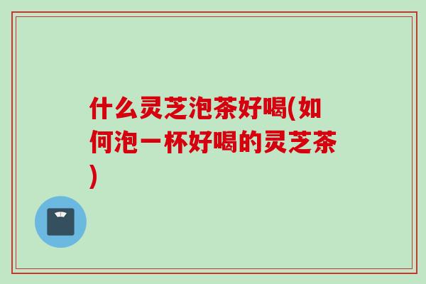 什么灵芝泡茶好喝(如何泡一杯好喝的灵芝茶)