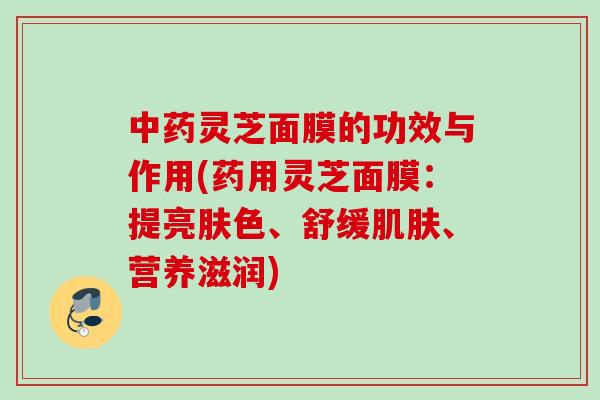 中药灵芝面膜的功效与作用(药用灵芝面膜：提亮肤色、舒缓肌肤、营养滋润)