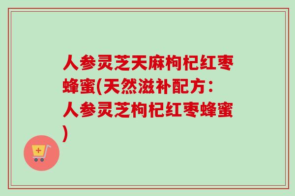 人参灵芝天麻枸杞红枣蜂蜜(天然滋补配方：人参灵芝枸杞红枣蜂蜜)