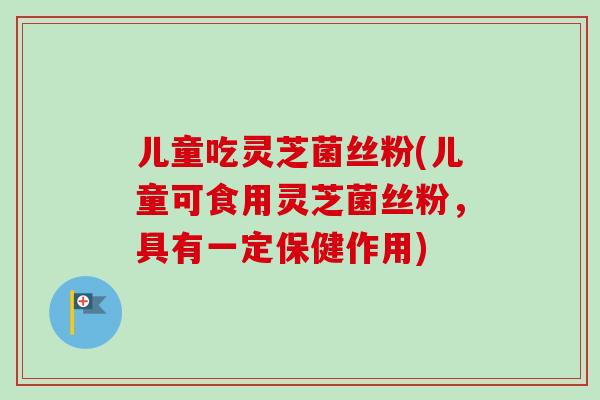 儿童吃灵芝菌丝粉(儿童可食用灵芝菌丝粉，具有一定保健作用)