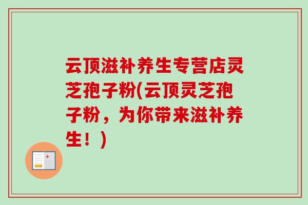 云顶滋补养生专营店灵芝孢子粉(云顶灵芝孢子粉，为你带来滋补养生！)