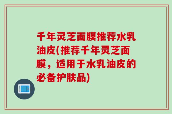 千年灵芝面膜推荐水乳油皮(推荐千年灵芝面膜，适用于水乳油皮的必备护肤品)