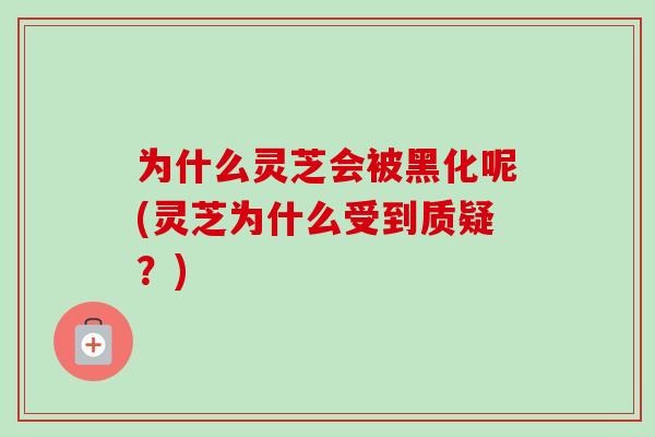 为什么灵芝会被黑化呢(灵芝为什么受到质疑？)