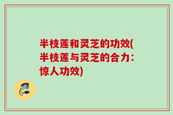 半枝莲和灵芝的功效(半枝莲与灵芝的合力：惊人功效)