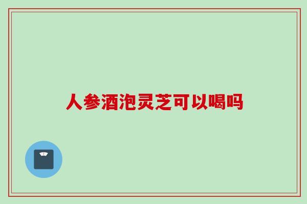 人参酒泡灵芝可以喝吗