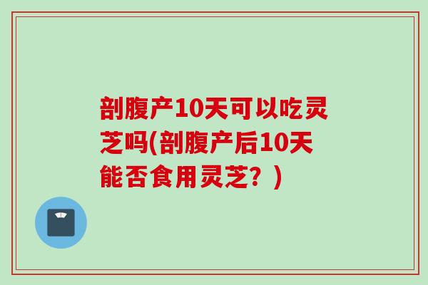 剖腹产10天可以吃灵芝吗(剖腹产后10天能否食用灵芝？)