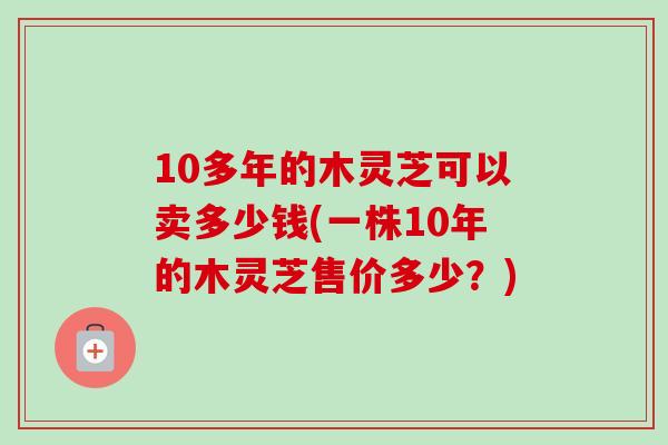 10多年的木灵芝可以卖多少钱(一株10年的木灵芝售价多少？)