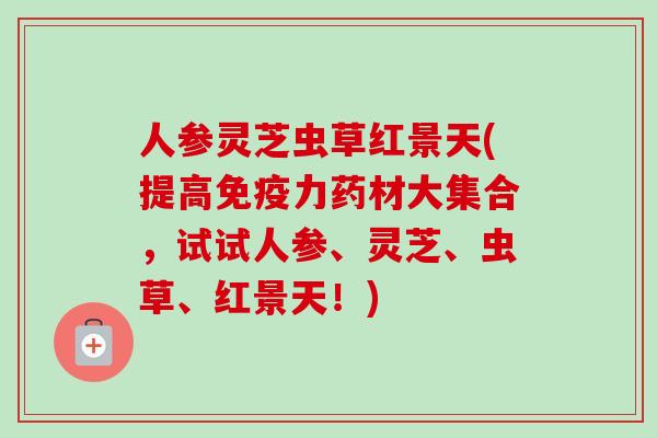 人参灵芝虫草红景天(提高免疫力药材大集合，试试人参、灵芝、虫草、红景天！)