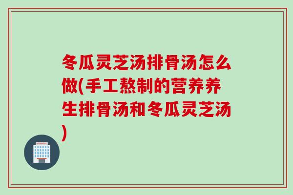 冬瓜灵芝汤排骨汤怎么做(手工熬制的营养养生排骨汤和冬瓜灵芝汤)