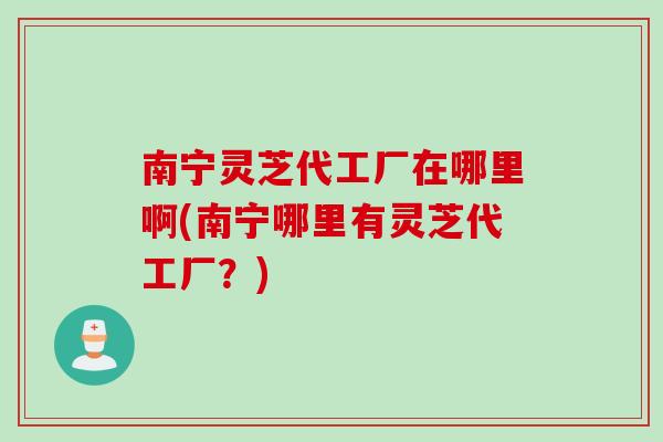 南宁灵芝代工厂在哪里啊(南宁哪里有灵芝代工厂？)