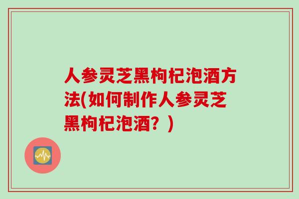 人参灵芝黑枸杞泡酒方法(如何制作人参灵芝黑枸杞泡酒？)