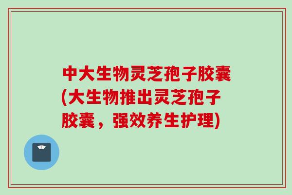 中大生物灵芝孢子胶囊(大生物推出灵芝孢子胶囊，强效养生护理)