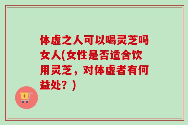 体虚之人可以喝灵芝吗女人(女性是否适合饮用灵芝，对体虚者有何益处？)