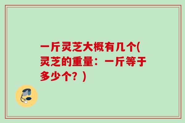 一斤灵芝大概有几个(灵芝的重量：一斤等于多少个？)