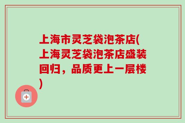 上海市灵芝袋泡茶店(上海灵芝袋泡茶店盛装回归，品质更上一层楼)