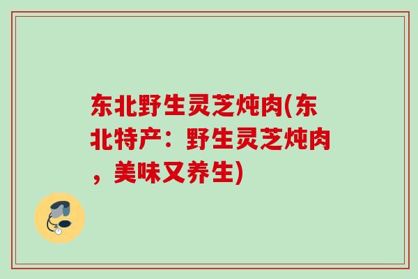 东北野生灵芝炖肉(东北特产：野生灵芝炖肉，美味又养生)