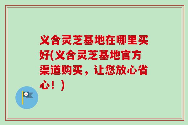 义合灵芝基地在哪里买好(义合灵芝基地官方渠道购买，让您放心省心！)