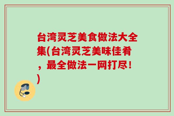 台湾灵芝美食做法大全集(台湾灵芝美味佳肴，最全做法一网打尽！)