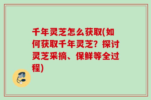千年灵芝怎么获取(如何获取千年灵芝？探讨灵芝采摘、保鲜等全过程)