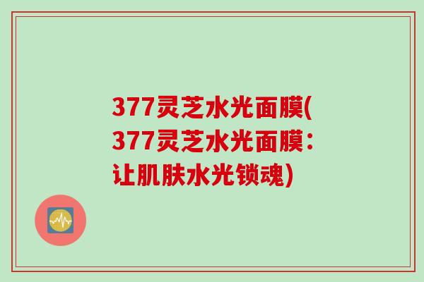 377灵芝水光面膜(377灵芝水光面膜：让肌肤水光锁魂)