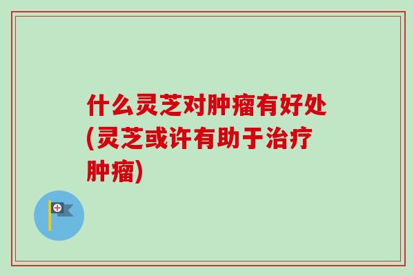 什么灵芝对肿瘤有好处(灵芝或许有助于治疗肿瘤)