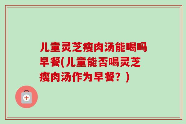 儿童灵芝瘦肉汤能喝吗早餐(儿童能否喝灵芝瘦肉汤作为早餐？)
