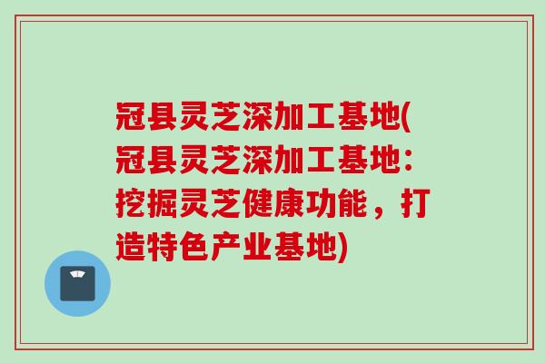 冠县灵芝深加工基地(冠县灵芝深加工基地：挖掘灵芝健康功能，打造特色产业基地)