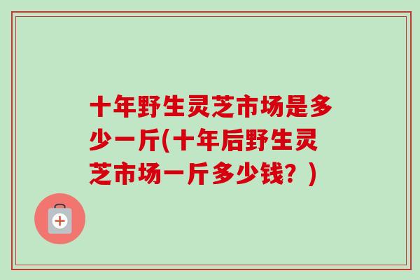 十年野生灵芝市场是多少一斤(十年后野生灵芝市场一斤多少钱？)