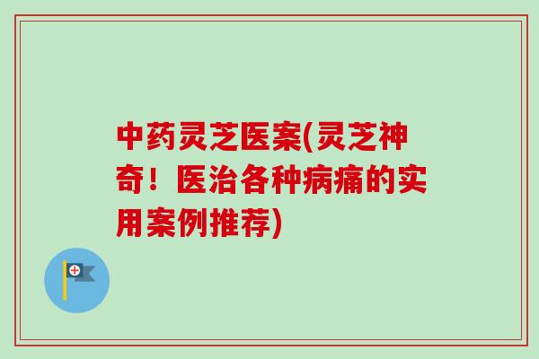 中药灵芝医案(灵芝神奇！医治各种病痛的实用案例推荐)