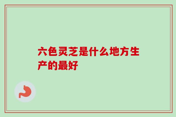 六色灵芝是什么地方生产的最好