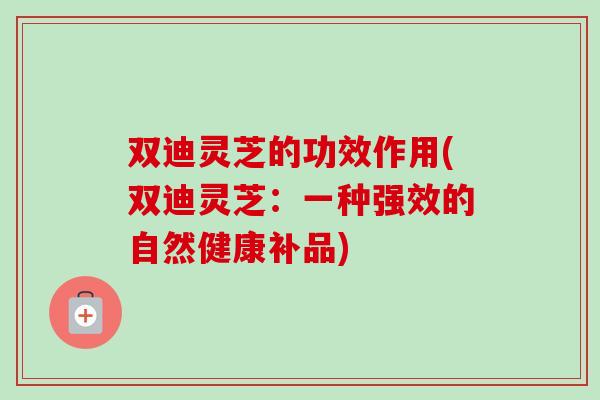 双迪灵芝的功效作用(双迪灵芝：一种强效的自然健康补品)