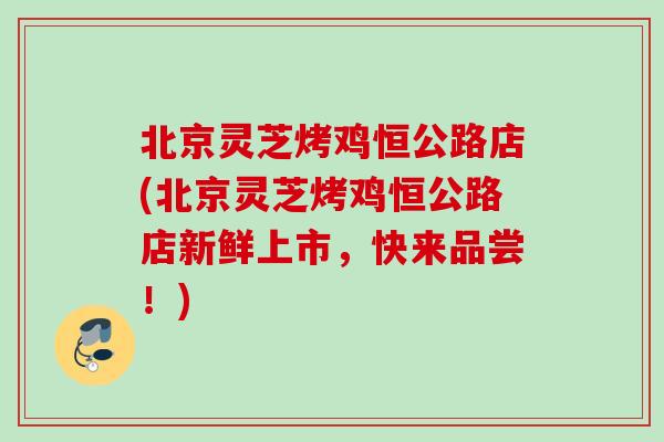 北京灵芝烤鸡恒公路店(北京灵芝烤鸡恒公路店新鲜上市，快来品尝！)