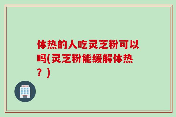 体热的人吃灵芝粉可以吗(灵芝粉能缓解体热？)