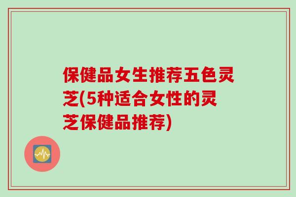 保健品女生推荐五色灵芝(5种适合女性的灵芝保健品推荐) 保健品女生推荐五色灵芝(5种适合女性的灵芝保健品推荐)