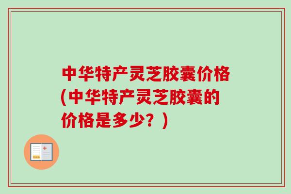 中华特产灵芝胶囊价格(中华特产灵芝胶囊的价格是多少？)