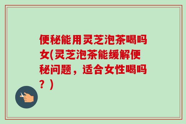便秘能用灵芝泡茶喝吗女(灵芝泡茶能缓解便秘问题，适合女性喝吗？)
