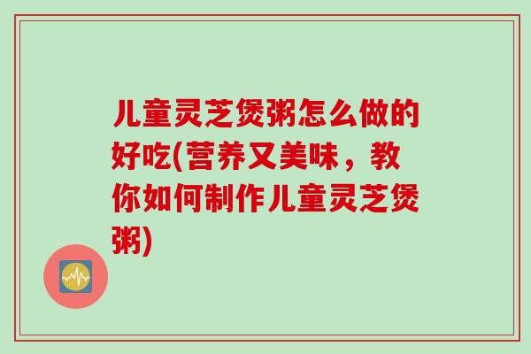 儿童灵芝煲粥怎么做的好吃(营养又美味，教你如何制作儿童灵芝煲粥)
