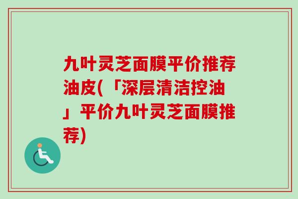 九叶灵芝面膜平价推荐油皮(「深层清洁控油」平价九叶灵芝面膜推荐)
